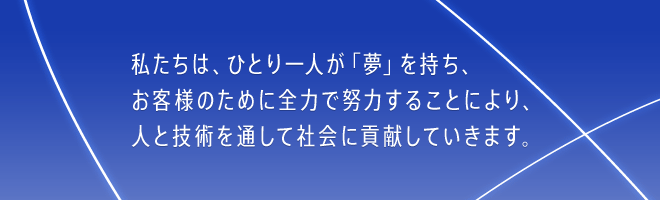 私たちは、ひとり一人が「夢」を持ち、お客様のために全力で努力することにより、人と技術を通して社会に貢献していきます。